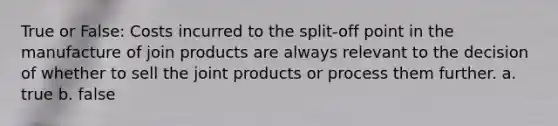 True or False: Costs incurred to the split-off point in the manufacture of join products are always relevant to the decision of whether to sell the joint products or process them further. a. true b. false