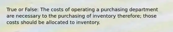 True or False: The costs of operating a purchasing department are necessary to the purchasing of inventory therefore; those costs should be allocated to inventory.