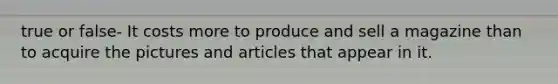 true or false- It costs more to produce and sell a magazine than to acquire the pictures and articles that appear in it.