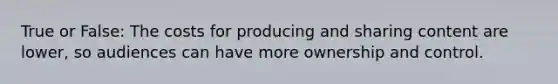 True or False: The costs for producing and sharing content are lower, so audiences can have more ownership and control.