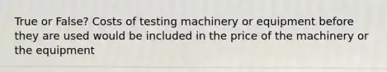 True or False? Costs of testing machinery or equipment before they are used would be included in the price of the machinery or the equipment