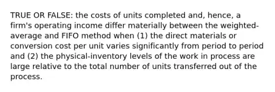 TRUE OR FALSE: the costs of units completed and, hence, a firm's operating income differ materially between the weighted-average and FIFO method when (1) the direct materials or conversion cost per unit varies significantly from period to period and (2) the physical-inventory levels of the work in process are large relative to the total number of units transferred out of the process.