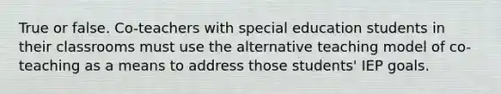 True or false. Co-teachers with special education students in their classrooms must use the alternative teaching model of co-teaching as a means to address those students' IEP goals.