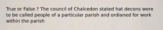 True or False ? The council of Chalcedon stated hat decons were to be called people of a particular parish and ordianed for work within the parish