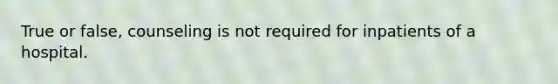 True or false, counseling is not required for inpatients of a hospital.