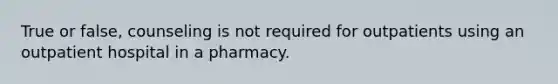 True or false, counseling is not required for outpatients using an outpatient hospital in a pharmacy.