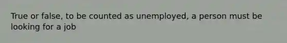 True or false, to be counted as unemployed, a person must be looking for a job