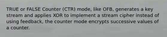 TRUE or FALSE Counter (CTR) mode, like OFB, generates a key stream and applies XOR to implement a stream cipher instead of using feedback, the counter mode encrypts successive values of a counter.