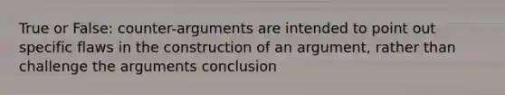 True or False: counter-arguments are intended to point out specific flaws in the construction of an argument, rather than challenge the arguments conclusion