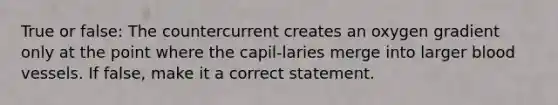 True or false: The countercurrent creates an oxygen gradient only at the point where the capil-laries merge into larger blood vessels. If false, make it a correct statement.