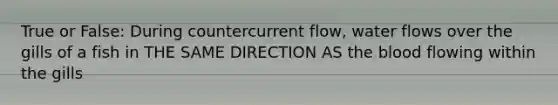 True or False: During countercurrent flow, water flows over the gills of a fish in THE SAME DIRECTION AS the blood flowing within the gills