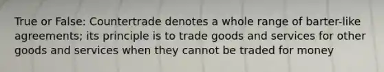 True or False: Countertrade denotes a whole range of barter-like agreements; its principle is to trade goods and services for other goods and services when they cannot be traded for money