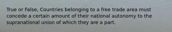 True or False, Countries belonging to a free trade area must concede a certain amount of their national autonomy to the supranational union of which they are a part.