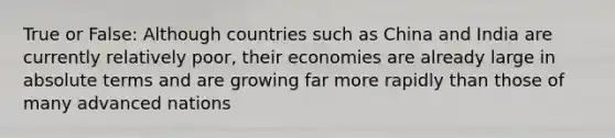 True or False: Although countries such as China and India are currently relatively poor, their economies are already large in absolute terms and are growing far more rapidly than those of many advanced nations