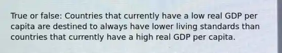 True or false: Countries that currently have a low real GDP per capita are destined to always have lower living standards than countries that currently have a high real GDP per capita.