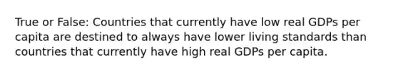 True or False: Countries that currently have low real GDPs per capita are destined to always have lower living standards than countries that currently have high real GDPs per capita.