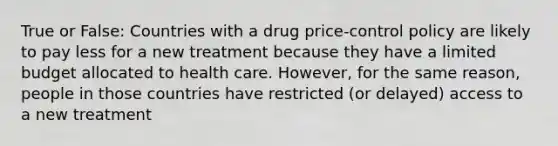 True or False: Countries with a drug price-control policy are likely to pay less for a new treatment because they have a limited budget allocated to health care. However, for the same reason, people in those countries have restricted (or delayed) access to a new treatment