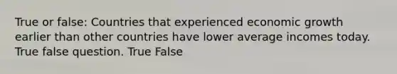 True or false: Countries that experienced economic growth earlier than other countries have lower average incomes today. True false question. True False