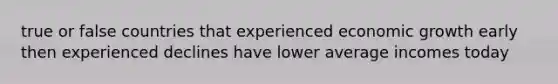 true or false countries that experienced economic growth early then experienced declines have lower average incomes today