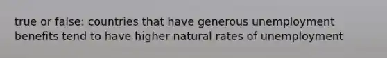 true or false: countries that have generous unemployment benefits tend to have higher natural rates of unemployment