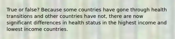 True or false? Because some countries have gone through health transitions and other countries have not, there are now significant differences in health status in the highest income and lowest income countries.