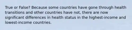 True or False? Because some countries have gone through health transitions and other countries have not, there are now significant differences in health status in the highest-income and lowest-income countries.