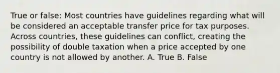 True or false: Most countries have guidelines regarding what will be considered an acceptable transfer price for tax purposes. Across countries, these guidelines can conflict, creating the possibility of double taxation when a price accepted by one country is not allowed by another. A. True B. False