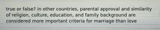 true or false? in other countries, parental approval and similarity of religion, culture, education, and family background are considered more important criteria for marriage than love