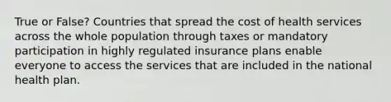 True or False? Countries that spread the cost of health services across the whole population through taxes or mandatory participation in highly regulated insurance plans enable everyone to access the services that are included in the national health plan.