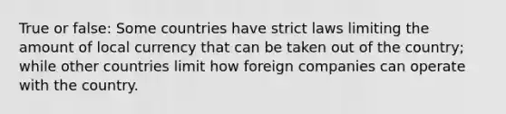 True or false: Some countries have strict laws limiting the amount of local currency that can be taken out of the country; while other countries limit how foreign companies can operate with the country.