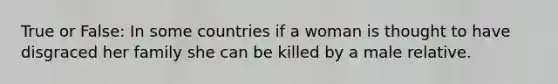 True or False: In some countries if a woman is thought to have disgraced her family she can be killed by a male relative.