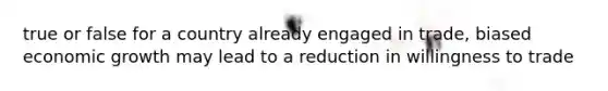 true or false for a country already engaged in trade, biased economic growth may lead to a reduction in willingness to trade