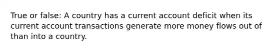 True or false: A country has a current account deficit when its current account transactions generate more money flows out of than into a country.