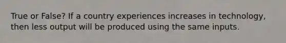 True or False? If a country experiences increases in technology, then less output will be produced using the same inputs.