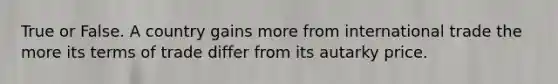 True or False. A country gains more from international trade the more its terms of trade differ from its autarky price.