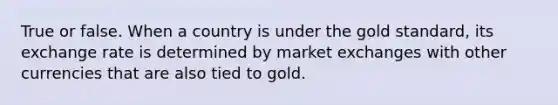 True or false. When a country is under the gold standard, its exchange rate is determined by market exchanges with other currencies that are also tied to gold.