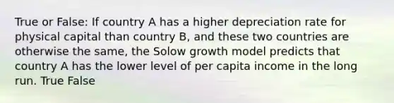 True or False: If country A has a higher depreciation rate for physical capital than country B, and these two countries are otherwise the same, the Solow growth model predicts that country A has the lower level of per capita income in the long run. True False