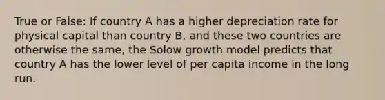 True or False: If country A has a higher depreciation rate for physical capital than country B, and these two countries are otherwise the same, the Solow growth model predicts that country A has the lower level of per capita income in the long run.