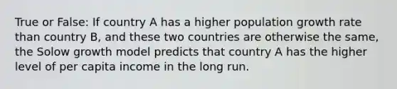 True or False: If country A has a higher population growth rate than country B, and these two countries are otherwise the same, the Solow growth model predicts that country A has the higher level of per capita income in the long run.