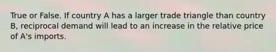 True or False. If country A has a larger trade triangle than country B, reciprocal demand will lead to an increase in the relative price of A's imports.