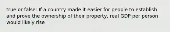 true or false: If a country made it easier for people to establish and prove the ownership of their property, real GDP per person would likely rise