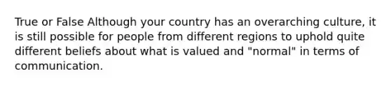 True or False Although your country has an overarching culture, it is still possible for people from different regions to uphold quite different beliefs about what is valued and "normal" in terms of communication.