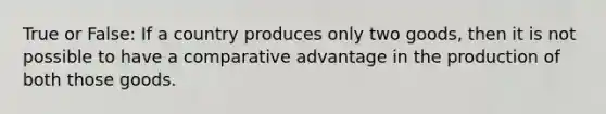 True or False: If a country produces only two goods, then it is not possible to have a comparative advantage in the production of both those goods.