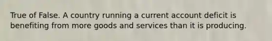 True of False. A country running a current account deficit is benefiting from more goods and services than it is producing.