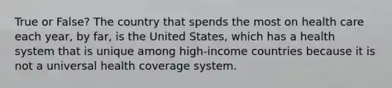 True or False? The country that spends the most on health care each year, by far, is the United States, which has a health system that is unique among high-income countries because it is not a universal health coverage system.