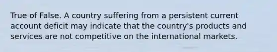 True of False. A country suffering from a persistent current account deficit may indicate that the country's products and services are not competitive on the international markets.