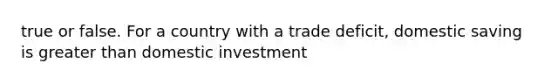 true or false. For a country with a trade deficit, domestic saving is greater than domestic investment