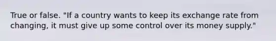 True or false. ​"If a country wants to keep its exchange rate from​ changing, it must give up some control over its money​ supply."