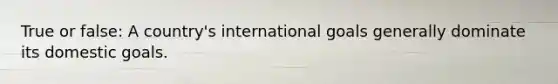 True or false: A country's international goals generally dominate its domestic goals.