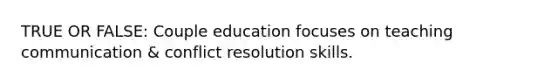 TRUE OR FALSE: Couple education focuses on teaching communication & conflict resolution skills.